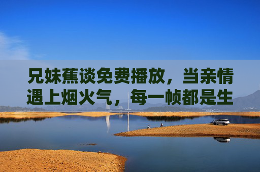 兄妹蕉谈免费播放，当亲情遇上烟火气，每一帧都是生活的小确幸，兄妹烟火气，帧帧小确幸