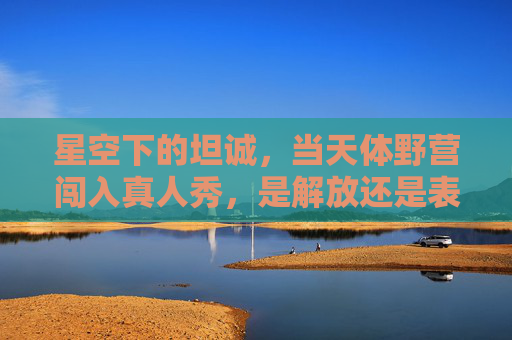 星空下的坦诚,当天体野营闯入真人秀,是解放还是表演?天体野营真人秀,星空下的坦诚,解放还是表演? 星空下的坦诚,当天体野营闯入真人秀,是解放还是表演?天体野营真人秀,星空下的坦诚,解放还是表演?