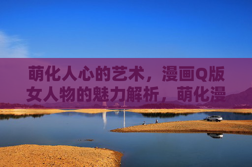 萌化人心的艺术，漫画Q版女人物的魅力解析，萌化漫画，Q版女人物的魅力解析