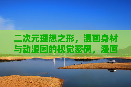 二次元理想之形，漫画身材与动漫图的视觉密码，漫画身材与动漫图的二次元视觉密码