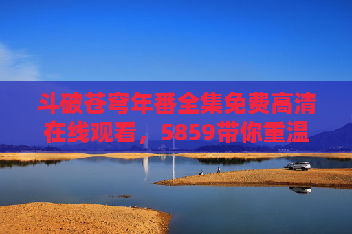 斗破苍穹年番全集免费高清在线观看,5859带你重温萧炎的热血逆袭路,斗破苍穹年番免费高清观看,重温萧炎热血逆袭路 斗破苍穹年番全集免费高清在线观看,5859带你重温萧炎的热血逆袭路,斗破苍穹年番免费高清观看,重温萧炎热血逆袭路