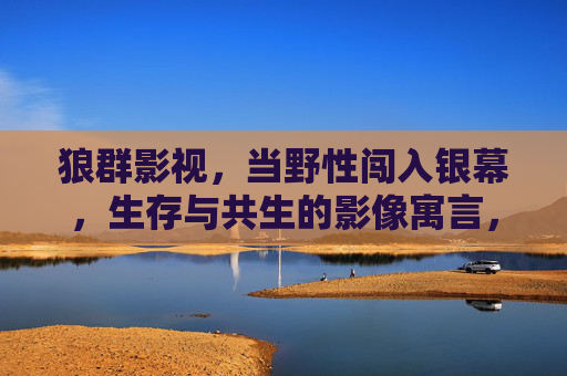 狼群影视,当野性闯入银幕,生存与共生的影像寓言,野性银幕,生存与共生的影像寓言 狼群影视,当野性闯入银幕,生存与共生的影像寓言,野性银幕,生存与共生的影像寓言