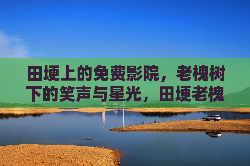 田埂上的免费影院,老槐树下的笑声与星光,田埂老槐树下的免费影院,笑声与星光 田埂上的免费影院,老槐树下的笑声与星光,田埂老槐树下的免费影院,笑声与星光