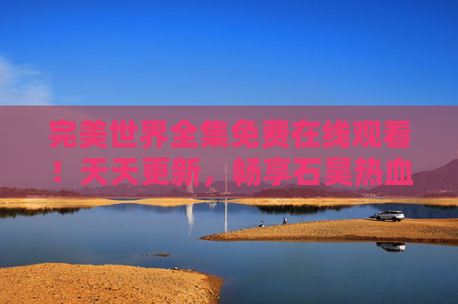 完美世界全集免费在线观看！天天更新，畅享石昊热血冒险之旅，完美世界全集免费在线观看，天天更新，畅享石昊热血冒险