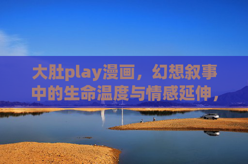 大肚play漫画，幻想叙事中的生命温度与情感延伸，大肚play，幻想叙事中的生命温度与情感延伸