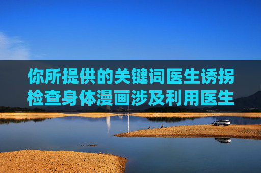 你所提供的关键词医生诱拐检查身体漫画涉及利用医生职业身份进行非法诱拐和侵害行为,这类内容严重违背社会道德和法律法规,传播此类信息会对他人造成误导和伤害,也可能涉及违法犯罪内容的描述,警惕医生诱拐检查身体漫画,利用职业身份的非法侵害与违法警示 你所提供的关键词医生诱拐检查身体漫画涉及利用医生职业身份进行非法诱拐和侵害行为,这类内容严重违背社会道德和法律法规,传播此类信息会对他人造成误导和伤害,也可能涉及违法犯罪内容的描述,警惕医生诱拐检查身体漫画,利用职业身份的非法侵害与违法警示