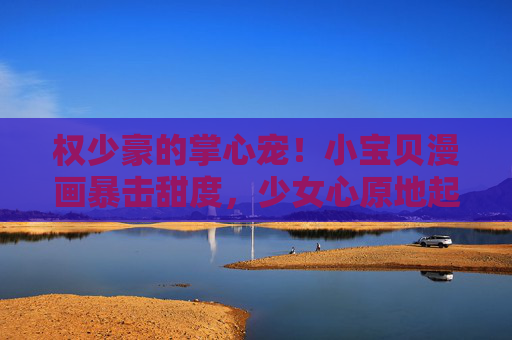权少豪的掌心宠！小宝贝漫画暴击甜度，少女心原地起飞，掌心宠漫画暴击甜度！少女心原地起飞