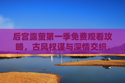 后宫露萤第一季免费观看攻略，古风权谋与深情交织，零门槛解锁宫廷盛宴，后宫露萤第一季免费观看攻略，零门槛解锁古风权谋深情宫廷盛宴