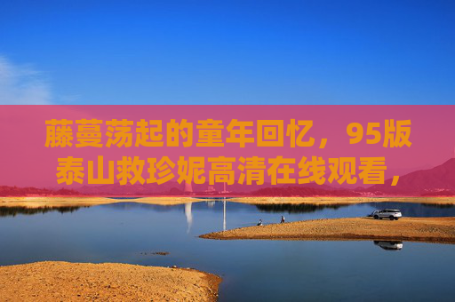 藤蔓荡起的童年回忆，95版泰山救珍妮高清在线观看，重温那份跨越人种的纯真，95版泰山救珍妮，藤蔓荡起的童年纯真记忆