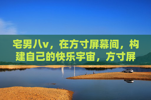 宅男八v,在方寸屏幕间,构建自己的快乐宇宙,方寸屏幕间,宅男筑快乐宇宙 宅男八v,在方寸屏幕间,构建自己的快乐宇宙,方寸屏幕间,宅男筑快乐宇宙