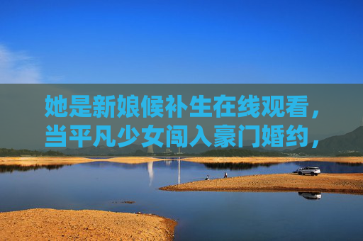 她是新娘候补生在线观看,当平凡少女闯入豪门婚约,甜宠与逆袭的双重奏!新娘候补生,平凡少女的豪门甜宠逆袭 她是新娘候补生在线观看,当平凡少女闯入豪门婚约,甜宠与逆袭的双重奏!新娘候补生,平凡少女的豪门甜宠逆袭
