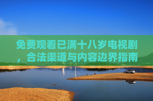 免费观看已满十八岁电视剧,合法渠道与内容边界指南,免费观看十八岁+电视剧,合法渠道与内容边界指南 免费观看已满十八岁电视剧,合法渠道与内容边界指南,免费观看十八岁+电视剧,合法渠道与内容边界指南