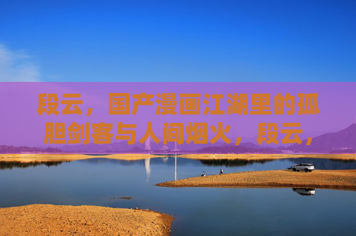 段云,国产漫画江湖里的孤胆剑客与人间烟火,段云,孤胆剑客的江湖烟火 段云,国产漫画江湖里的孤胆剑客与人间烟火,段云,孤胆剑客的江湖烟火