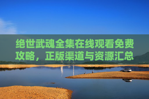 绝世武魂全集在线观看免费攻略,正版渠道与资源汇总,绝世武魂全集在线观看免费攻略及正版资源汇总 绝世武魂全集在线观看免费攻略,正版渠道与资源汇总,绝世武魂全集在线观看免费攻略及正版资源汇总