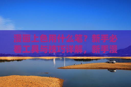 漫画上色用什么笔？新手必看工具与技巧详解，新手漫画上色，笔的选择与工具技巧详解