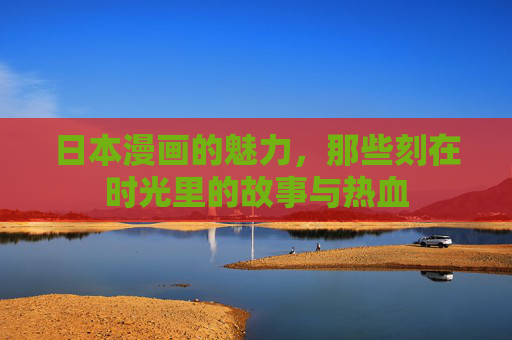 日本漫画的魅力,那些刻在时光里的故事与热血 日本漫画的魅力,那些刻在时光里的故事与热血