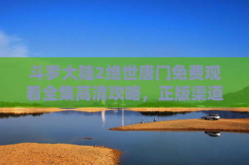 斗罗大陆2绝世唐门免费观看全集高清攻略,正版渠道与观看指南,斗罗大陆2绝世唐门免费观看全集高清,正版渠道与观看指南 斗罗大陆2绝世唐门免费观看全集高清攻略,正版渠道与观看指南,斗罗大陆2绝世唐门免费观看全集高清,正版渠道与观看指南