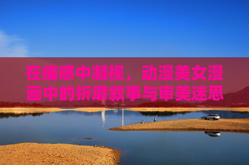 在痛感中凝视,动漫美女漫画中的折磨叙事与审美迷思,痛感凝视,动漫美女漫画的折磨叙事与审美迷思 在痛感中凝视,动漫美女漫画中的折磨叙事与审美迷思,痛感凝视,动漫美女漫画的折磨叙事与审美迷思
