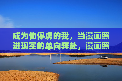成为他俘虏的我,当漫画照进现实的单向奔赴,漫画照进现实,我的单向奔赴俘虏 成为他俘虏的我,当漫画照进现实的单向奔赴,漫画照进现实,我的单向奔赴俘虏