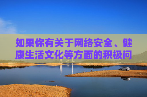 如果你有关于网络安全、健康生活文化等方面的积极问题，我会很乐意为你提供帮助。让我们携手共建风清气正的网络家园，守护好每一片精神家园的净土，共建清朗网络家园 守护精神净土