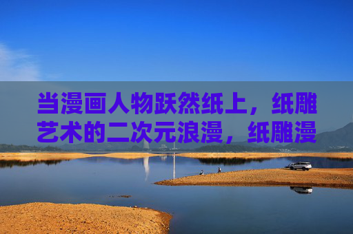 当漫画人物跃然纸上，纸雕艺术的二次元浪漫，纸雕漫舞，二次元人物的纸上浪漫