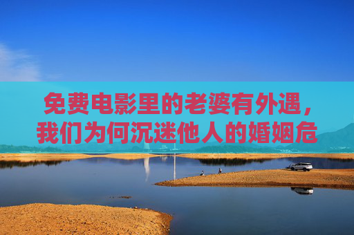 免费电影里的老婆有外遇，我们为何沉迷他人的婚姻危机？免费电影里的婚姻危机，为何让我们沉迷？