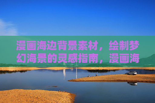 漫画海边背景素材,绘制梦幻海景的灵感指南,漫画海边背景素材,梦幻海景绘制灵感指南 漫画海边背景素材,绘制梦幻海景的灵感指南,漫画海边背景素材,梦幻海景绘制灵感指南