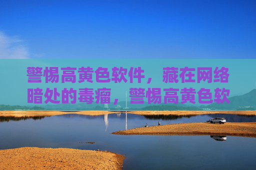 警惕高黄色软件，藏在网络暗处的毒瘤，警惕高黄色软件，网络暗处的毒瘤