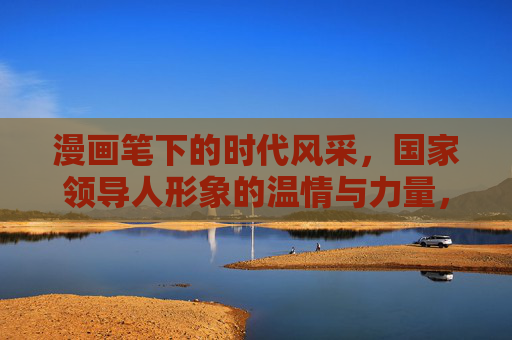 漫画笔下的时代风采,国家领导人形象的温情与力量,漫画绘时代,领导人形象的温情与力量 漫画笔下的时代风采,国家领导人形象的温情与力量,漫画绘时代,领导人形象的温情与力量