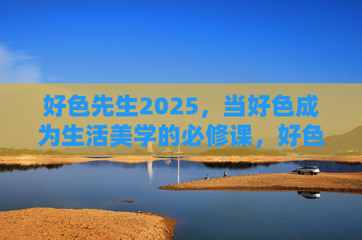 好色先生2025，当好色成为生活美学的必修课，好色先生2025，生活美学必修课