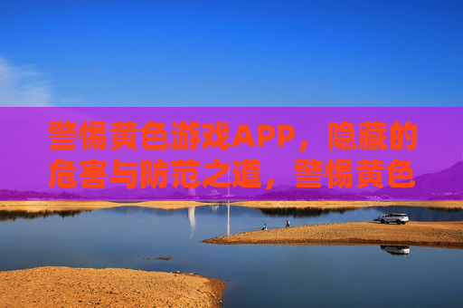 警惕黄色游戏APP,隐藏的危害与防范之道,警惕黄色游戏APP,隐藏危害与防范之道 警惕黄色游戏APP,隐藏的危害与防范之道,警惕黄色游戏APP,隐藏危害与防范之道