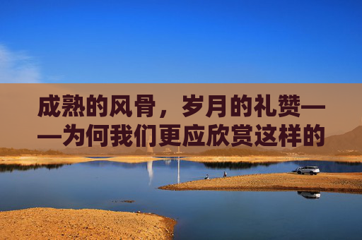 成熟的风骨,岁月的礼赞——为何我们更应欣赏这样的她,岁月礼赞,成熟风骨的魅力 成熟的风骨,岁月的礼赞——为何我们更应欣赏这样的她,岁月礼赞,成熟风骨的魅力
