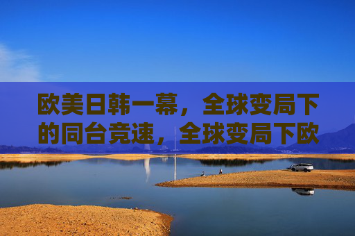 欧美日韩一幕,全球变局下的同台竞速,全球变局下欧美日韩同台竞速 欧美日韩一幕,全球变局下的同台竞速,全球变局下欧美日韩同台竞速