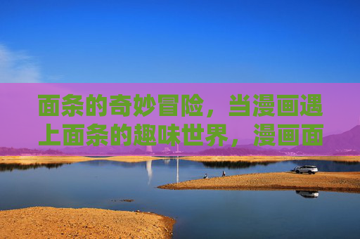 面条的奇妙冒险,当漫画遇上面条的趣味世界,漫画面条的奇妙冒险 面条的奇妙冒险,当漫画遇上面条的趣味世界,漫画面条的奇妙冒险