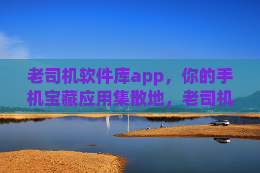 老司机软件库app,你的手机宝藏应用集散地,老司机软件库,手机宝藏应用集散地 老司机软件库app,你的手机宝藏应用集散地,老司机软件库,手机宝藏应用集散地