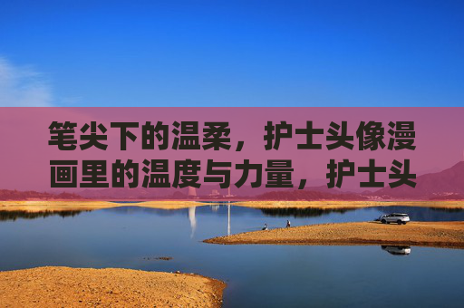 笔尖下的温柔,护士头像漫画里的温度与力量,护士头像漫画,笔尖下的温柔与力量 笔尖下的温柔,护士头像漫画里的温度与力量,护士头像漫画,笔尖下的温柔与力量