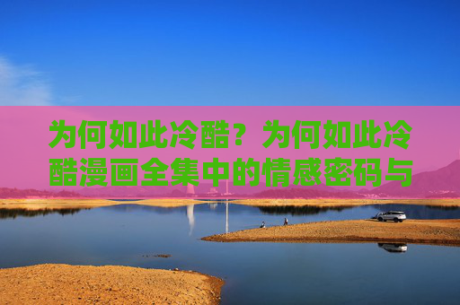 为何如此冷酷?为何如此冷酷漫画全集中的情感密码与现实映照 为何如此冷酷?为何如此冷酷漫画全集中的情感密码与现实映照
