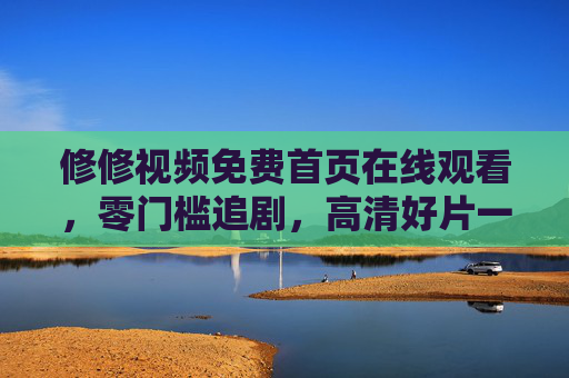 修修视频免费首页在线观看，零门槛追剧，高清好片一键直达，修修视频免费首页，零门槛畅享高清好片