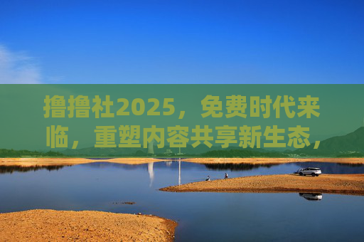撸撸社2025，免费时代来临，重塑内容共享新生态，撸撸社2025，免费时代来临，重塑内容共享新生态