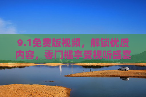 9.1免费版视频,解锁优质内容,零门槛享受视听盛宴,1免费版,零门槛畅享优质视听盛宴 9.1免费版视频,解锁优质内容,零门槛享受视听盛宴,1免费版,零门槛畅享优质视听盛宴