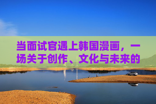 当面试官遇上韩国漫画,一场关于创作、文化与未来的对话,面试官与韩国漫画,创作、文化、未来的对话 当面试官遇上韩国漫画,一场关于创作、文化与未来的对话,面试官与韩国漫画,创作、文化、未来的对话