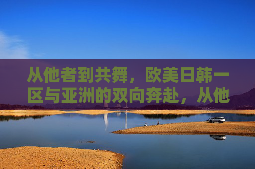 从他者到共舞,欧美日韩一区与亚洲的双向奔赴,从他者到共舞,欧美日韩一区与亚洲的双向奔赴 从他者到共舞,欧美日韩一区与亚洲的双向奔赴,从他者到共舞,欧美日韩一区与亚洲的双向奔赴