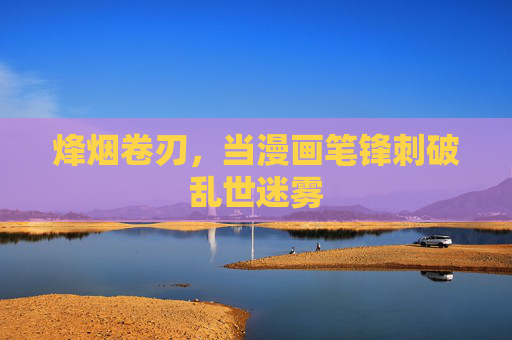 烽烟卷刃,当漫画笔锋刺破乱世迷雾 烽烟卷刃,当漫画笔锋刺破乱世迷雾