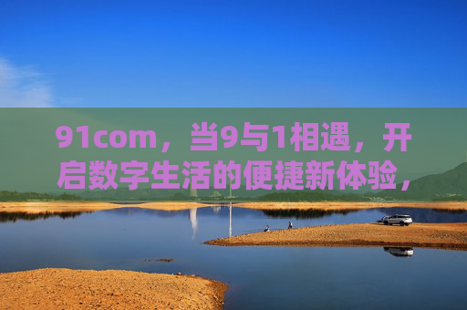 91com,当9与1相遇,开启数字生活的便捷新体验,91com,9与1相遇,开启数字生活便捷新体验 91com,当9与1相遇,开启数字生活的便捷新体验,91com,9与1相遇,开启数字生活便捷新体验