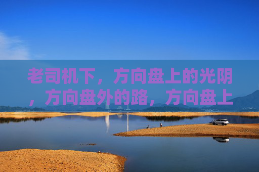 老司机下,方向盘上的光阴,方向盘外的路,方向盘上的光阴,方向盘外的路 老司机下,方向盘上的光阴,方向盘外的路,方向盘上的光阴,方向盘外的路
