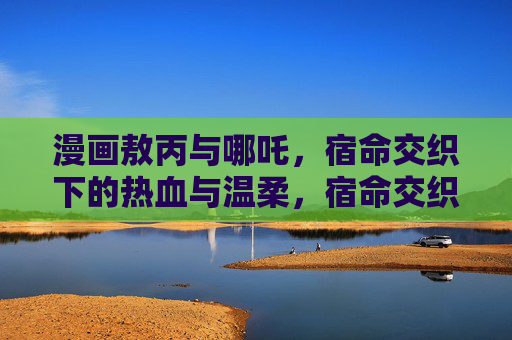 漫画敖丙与哪吒,宿命交织下的热血与温柔,宿命交织,敖丙与哪吒的热血温柔 漫画敖丙与哪吒,宿命交织下的热血与温柔,宿命交织,敖丙与哪吒的热血温柔
