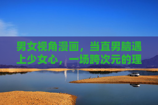 男女视角漫画,当直男脑遇上少女心,一场跨次元的理解游戏,直男脑与少女心,男女视角的跨次元理解游戏 男女视角漫画,当直男脑遇上少女心,一场跨次元的理解游戏,直男脑与少女心,男女视角的跨次元理解游戏