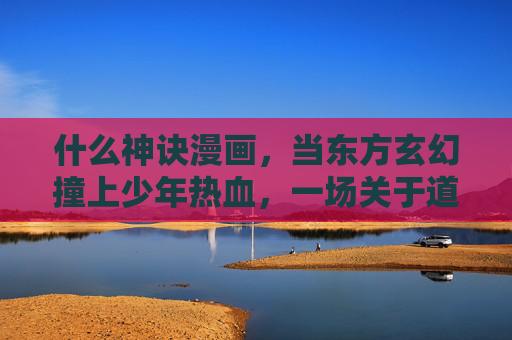 什么神诀漫画，当东方玄幻撞上少年热血，一场关于道与燃的视觉盛宴，神诀，东方玄幻撞上少年热血，道燃盛宴