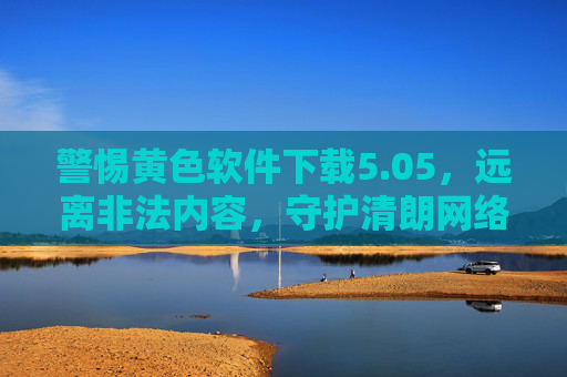 警惕黄色软件下载5.05,远离非法内容,守护清朗网络空间,警惕黄色软件下载5.05,远离非法内容守护清朗网络 警惕黄色软件下载5.05,远离非法内容,守护清朗网络空间,警惕黄色软件下载5.05,远离非法内容守护清朗网络
