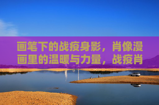 画笔下的战疫身影,肖像漫画里的温暖与力量,战疫肖像漫画,画笔下的温暖与力量 画笔下的战疫身影,肖像漫画里的温暖与力量,战疫肖像漫画,画笔下的温暖与力量